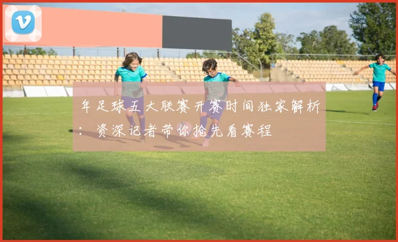 年足球五大联赛开赛时间独家解析：资深记者带你抢先看赛程