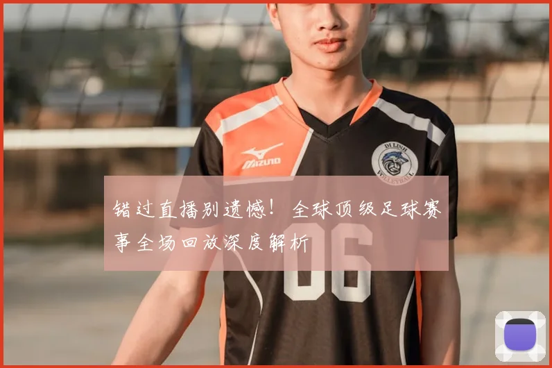 错过直播别遗憾！全球顶级足球赛事全场回放深度解析