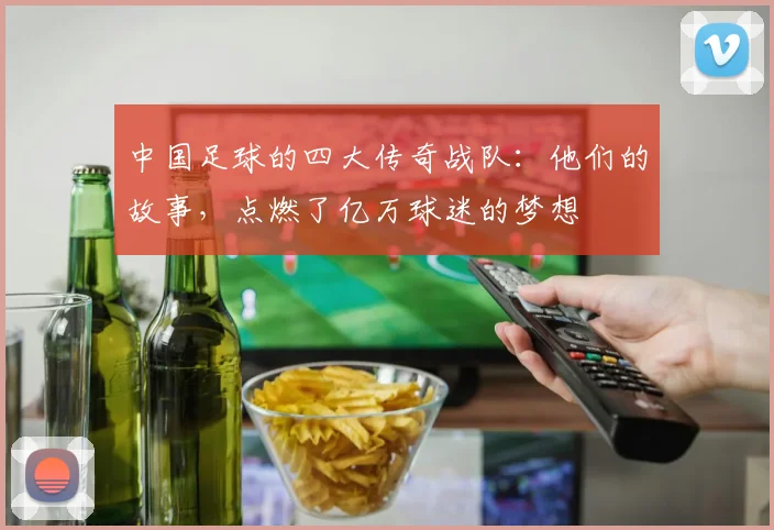 中国足球的四大传奇战队：他们的故事，点燃了亿万球迷的梦想