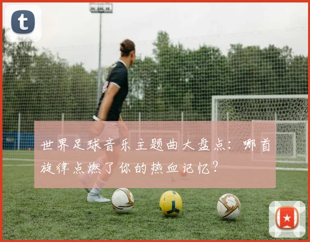 世界足球音乐主题曲大盘点:哪首旋律点燃了你的热血记忆?