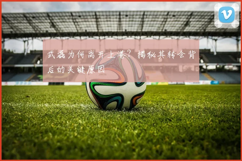武磊为何离开上港？揭秘其转会背后的关键原因