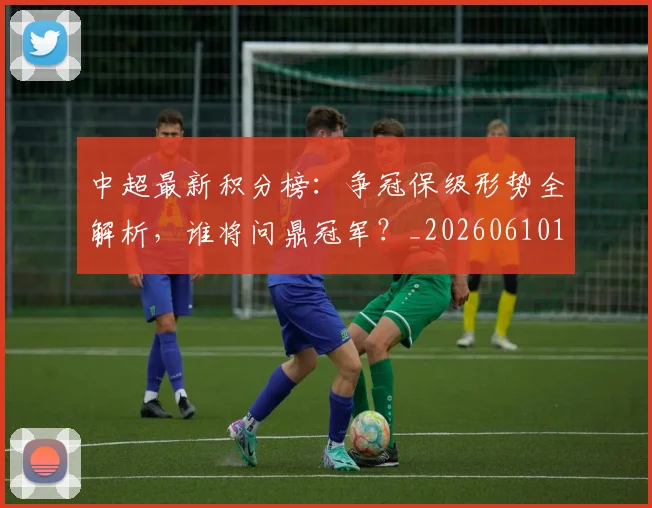 中超最新积分榜：争冠保级形势全解析，谁将问鼎冠军？_20260610190416