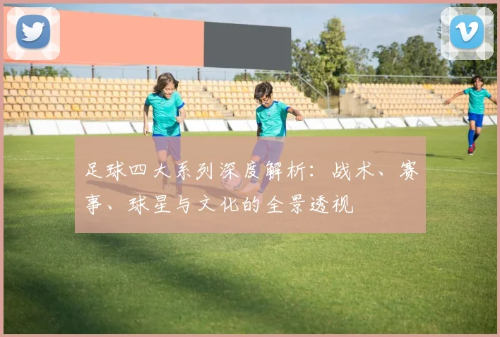 足球四大系列深度解析：战术、赛事、球星与文化的全景透视