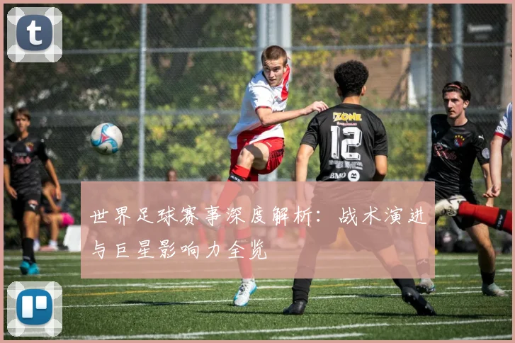 世界足球赛事深度解析:战术演进与巨星影响力全览