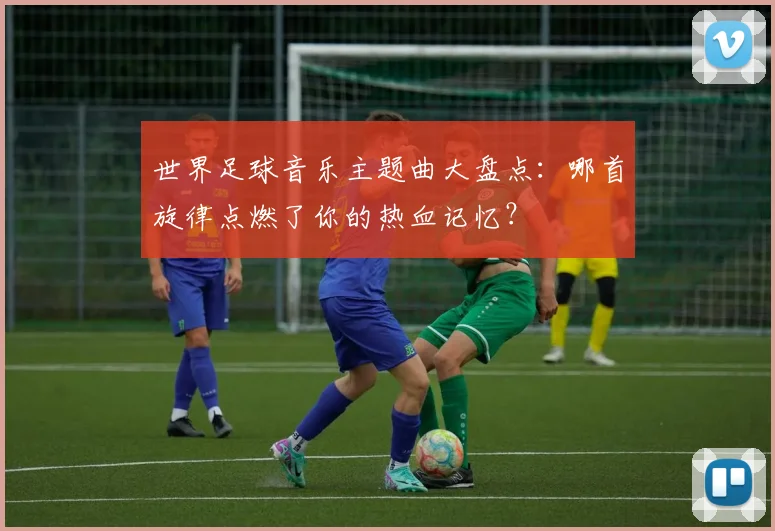 世界足球音乐主题曲大盘点：哪首旋律点燃了你的热血记忆？