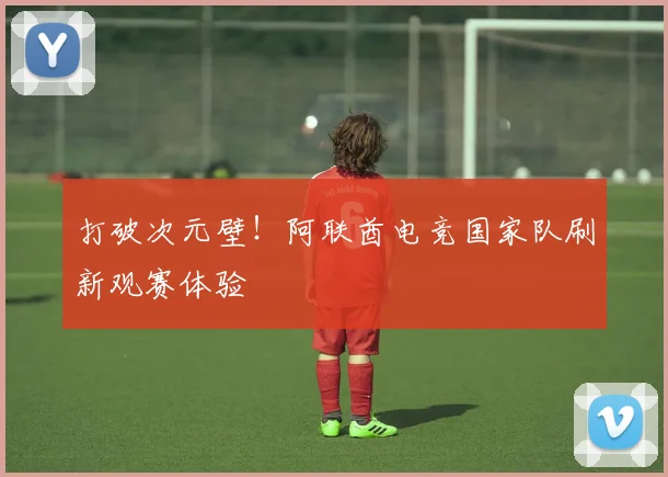 打破次元壁！阿联酋电竞国家队刷新观赛体验